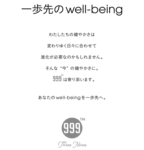 一歩先のwell-being わたしたちの健やかさは変わりゆく日々に合わせて進化が必要なのかもしれません。そんな“今”の健やかさに。999は寄り添います。あなたのwell-beingを一歩先へ。